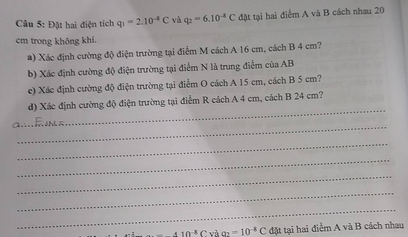 Đặt hai điện tích q_1=2.10^(-8)C và q_2=6.10^(-8)C đặt tại hai điểm A và B cách nhau 20
cm trong không khí. 
a) Xác định cường độ điện trường tại điểm M cách A 16 cm, cách B 4 cm? 
b) Xác định cường độ điện trường tại điểm N là trung điểm của AB
c) Xác định cường độ điện trường tại điểm O cách A 15 cm, cách B 5 cm? 
_ 
d) Xác định cường độ điện trường tại điểm R cách A 4 cm, cách B 24 cm? 
_ 
_ 
_ 
_ 
_ 
_ 
_
410^(-8)C và a_2=10^(-8)C đặt tại hai điểm A và B cách nhau