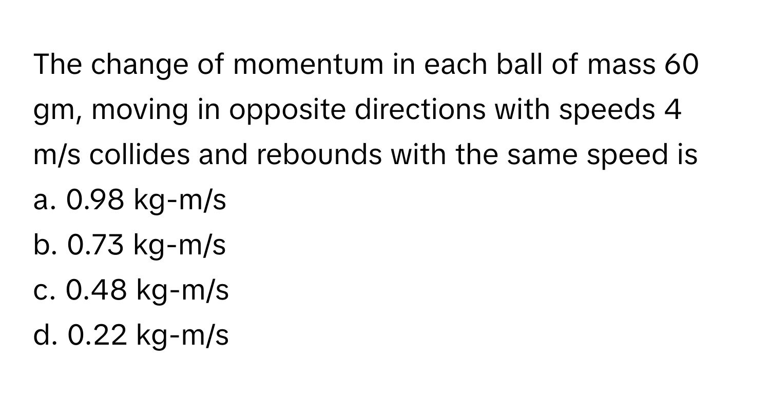 The change of momentum in each ball of mass 60 gm, moving in opposite directions with speeds 4 m/s collides and rebounds with the same speed is

a. 0.98 kg-m/s 
b. 0.73 kg-m/s 
c. 0.48 kg-m/s 
d. 0.22 kg-m/s