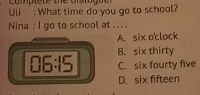 comptete the dlatogue :
Uli : What time do you go to school?
Nina : I go to school at .. . .
A. six o℃clock
B. six thirty
06:15 C. six fourty five
D. six fifteen