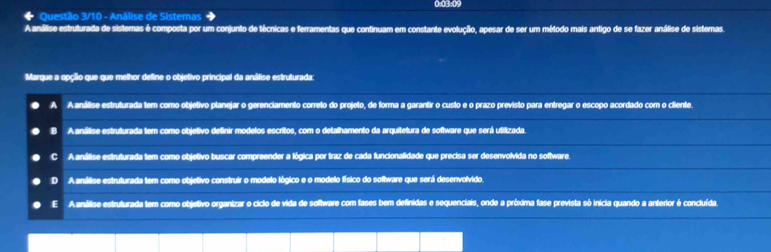 0:03:09
* Questão 3/10 - Análise de Sistemas
A análise estruturada de sistemas é composta por um conjunto de técnicas e ferramentas que continuam em constante evolução, apesar de ser um método mais antigo de se fazer análise de sistemas.
Marque a opção que que melhor define o objetivo principal da análise estruturada:
A A análise estruturada tem como objetivo planejar o gerenciamento correto do projeto, de forma a garantir o custo e o prazo previsto para entregar o escopo acordado com o cliente.
B A análise estruturada tem como objetivo definir modelos escritos, com o detalhamento da arquitetura de software que será utilizada.
c A análise estruturada tem como objetivo buscar compreender a lógica por traz de cada funcionalidade que precisa ser desenvolvida no software.
D A análise estruturada tem como objetivo construir o modelo lógico e o modelo físico do software que será desenvolvido.
E A análise estruturada tem como objetivo organizar o ciclo de vida de software com fases bem definidas e sequenciais, onde a próxima fase prevista só inicia quando a anterior é concluída.