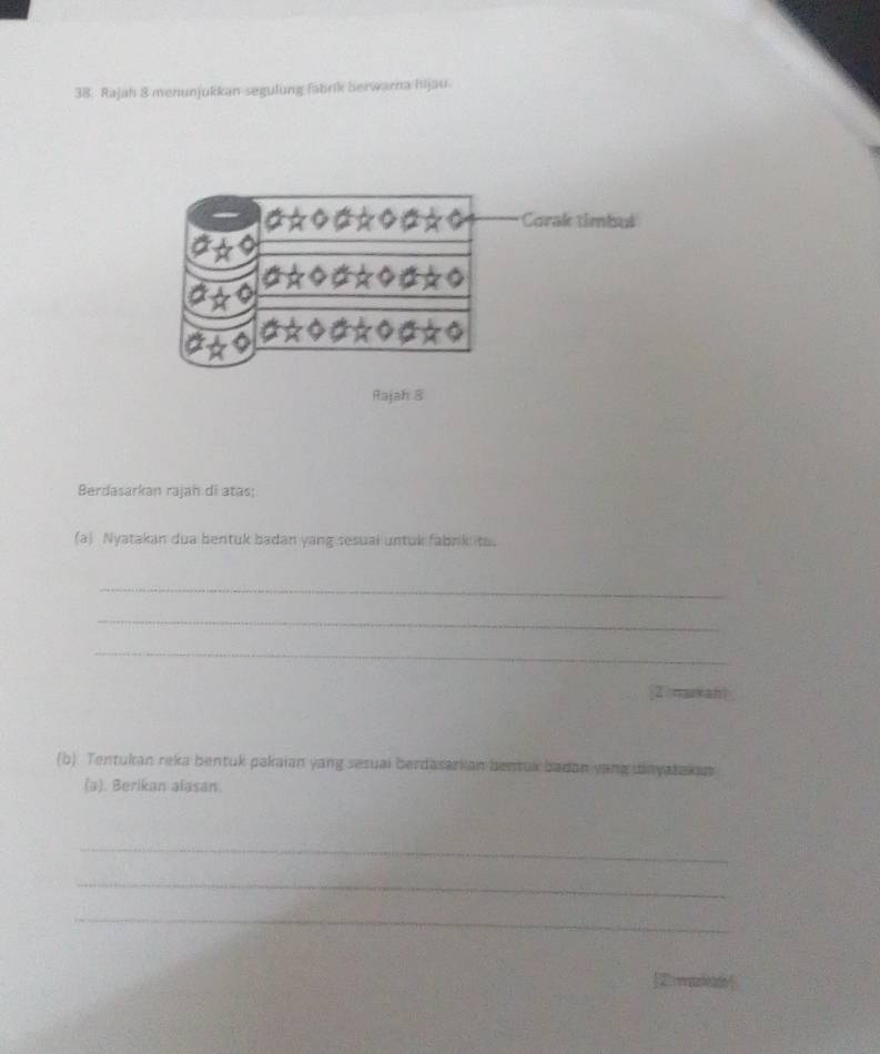 Rajah 8 menunjukkan segulung fabrik berwarna hijau. 
Corak timbul 
Rajah 8 
Berdasarkan rajah di atas; 
(a) Nyatakan dua bentuk badan yang sesuai untuk fabrk ito. 
_ 
_ 
_ 
[2 makan 
(b). Tentukan reka bentuk pakaian yang sesual berdasarkan bentuk badan yang dnyatakus 
(a). Berikan alasan. 
_ 
_ 
_ 
<