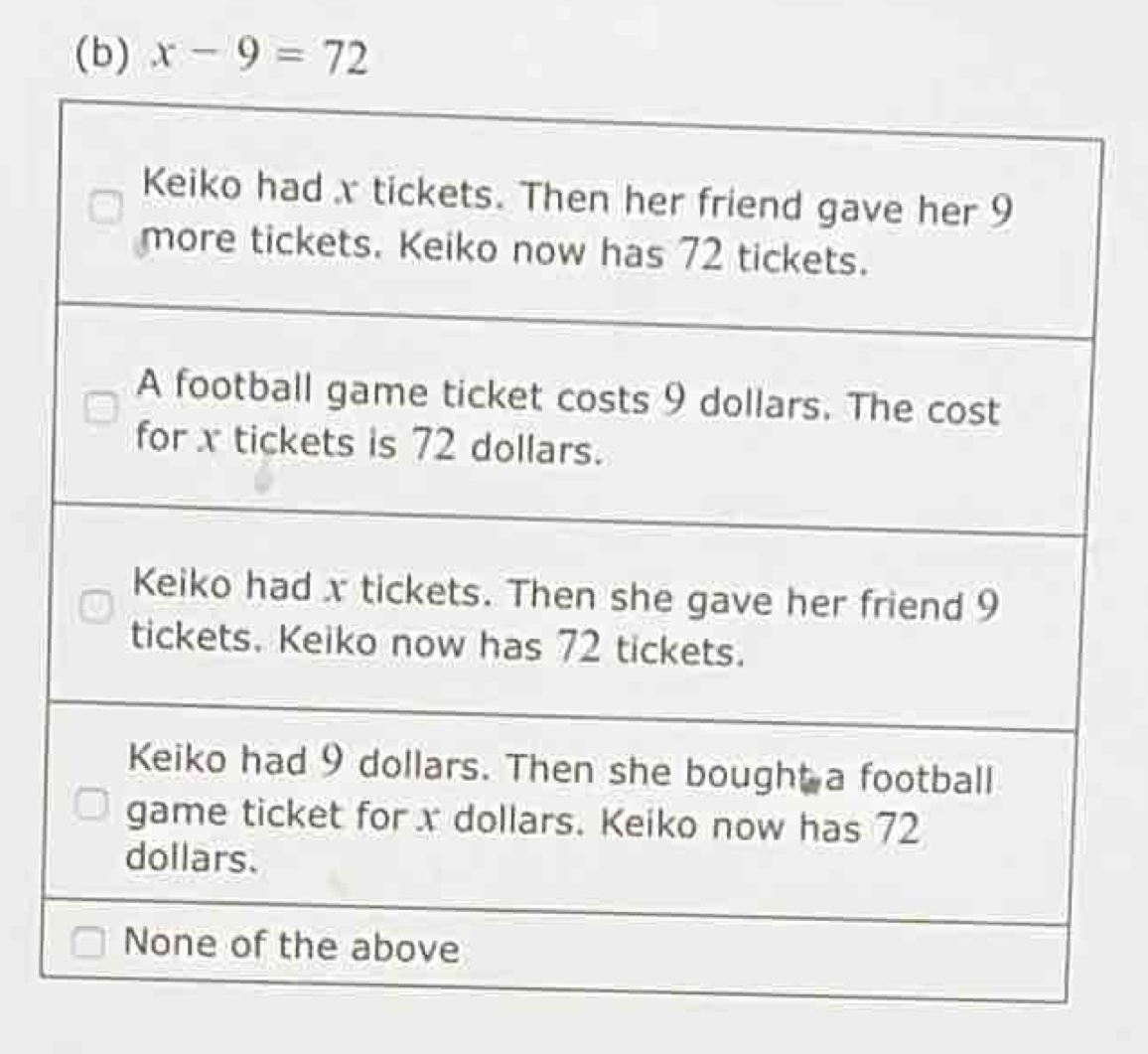 x-9=72
Keiko had x tickets. Then her friend gave her 9
more tickets. Keiko now has 72 tickets.
A football game ticket costs 9 dollars. The cost
for x tickets is 72 dollars.
Keiko had x tickets. Then she gave her friend 9
tickets. Keiko now has 72 tickets.
Keiko had 9 dollars. Then she bought a football
game ticket for x dollars. Keiko now has 72
dollars.
None of the above