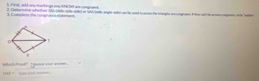 First, add any markings you KNOW are congruent. 
2. Determine whe ther SSS (side-side-side) or SAS (side-angle-side) can be used to prove the triangles are congruent. If they can't be proven congruent, oinle "neither" 
3. Complete the congruent statement 
Which Proof? hoose your answer.
DAT= type your answer ...