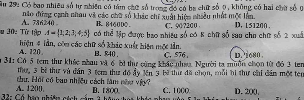 Ấu 29: Có bao nhiêu số tự nhiên có tám chữ số trong đó có ba chữ số 0, không có hai chữ số 0
nào đứng cạnh nhau và các chữ số khác chỉ xuất hiện nhiều nhất một lần.
A. 786240. B. 846000. C. 907200. D. 151200.
u 30: Từ tập A= 1;2;3;4;5 có thể lập được bao nhiêu số có 8 chữ số sao cho chữ số 2 xuấ
hiện 4 lần, còn các chữ số khác xuất hiện một lần.
A. 120. B. 840. C. 576. D. 1680.
n 31: Có 5 tem thư khác nhau và 6 bì thư cũng khác nhau. Người ta muốn chọn từ đó 3 tem
thư, 3 bì thư và dán 3 tem thư đó ấy lên 3 bì thư đã chọn, mỗi bì thư chỉ dán một ten
thư. Hỏi có bao nhiêu cách làm như vậy?
A. 1200. B. 1800. C. 1000. D. 200.
* 32: Có bao nhiêu cách cắm 3 bột