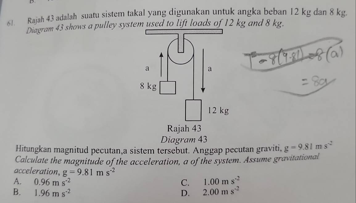 Rajah 43 adalah suatu sistem takal yang digunakan untuk angka beban 12 kg dan 8 kg.
Diagram 43 shows a pulley system used to lift loads of 12 kg and 8 kg.
Diagram 43
Hitungkan magnitud pecutan,a sistem tersebut. Anggap pecutan graviti, g=9.81ms^(-2)
Calculate the magnitude of the acceleration, a of the system. Assume gravitational
acceleration, g=9.81ms^(-2)
A. 0.96ms^(-2) C. 1.00ms^(-2)
B. 1.96ms^(-2) D. 2.00ms^(-2)