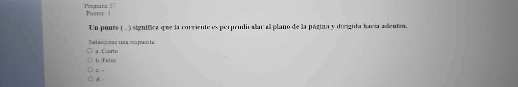 Pregunta 57
Puntos: 1
Un punto ( . ) significa que la corriente es perpendicular al plano de la página y dirigida hacia adentro.
Seleccione una respuesta.
a. Cierto
b. Falso
c. -
d. -