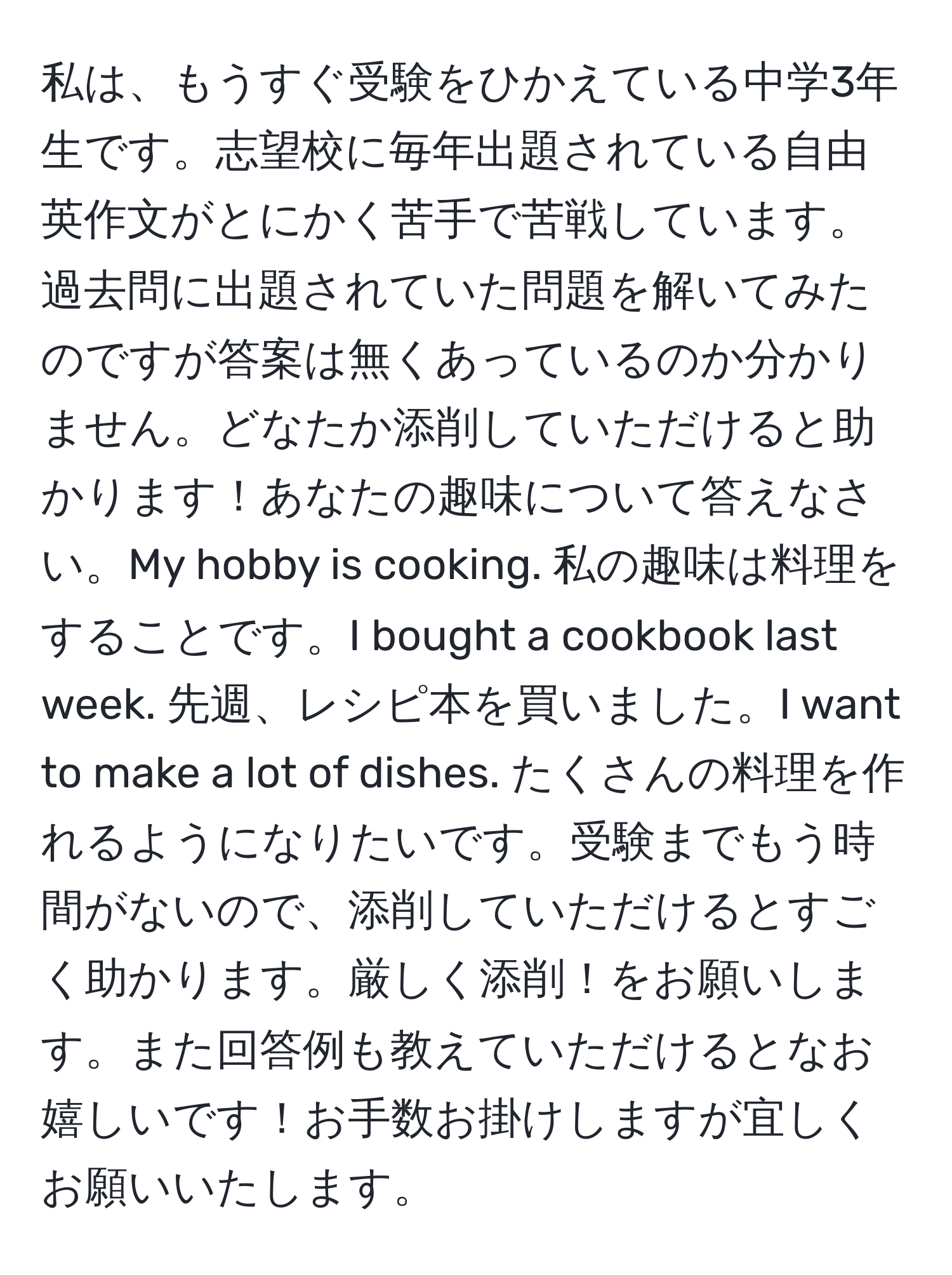 私は、もうすぐ受験をひかえている中学3年生です。志望校に毎年出題されている自由英作文がとにかく苦手で苦戦しています。過去問に出題されていた問題を解いてみたのですが答案は無くあっているのか分かりません。どなたか添削していただけると助かります！あなたの趣味について答えなさい。My hobby is cooking. 私の趣味は料理をすることです。I bought a cookbook last week. 先週、レシピ本を買いました。I want to make a lot of dishes. たくさんの料理を作れるようになりたいです。受験までもう時間がないので、添削していただけるとすごく助かります。厳しく添削！をお願いします。また回答例も教えていただけるとなお嬉しいです！お手数お掛けしますが宜しくお願いいたします。