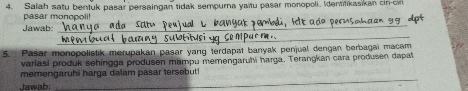 Salah satu bentuk pasar persaingan tidak sempurna yaitu pasar monopoli. Identifikasikan ciri-cir 
pasar monopoli! 
_ 
_ 
Jawab: 
5. Pasar monopolistik merupakan pasar yang terdapat banyak penjual dengan berbagai macam 
variasi produk sehingga produsen mampu memengaruhi harga. Terangkan cara produsen dapat 
_ 
memengaruhi harga dalam pasar tersebut! 
Jawab: