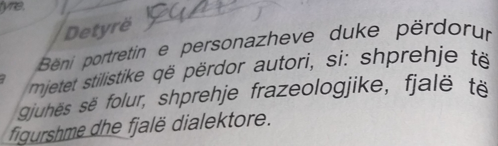 tyre. 
Detyrë 
Béni portretin e personazheve duke përdorur 
mjetet stilistike që përdor autori, si: shprehje të 
gjuhës së folur, shprehje frazeologjike, fjalë të 
figurshme dhe fjalë dialektore.