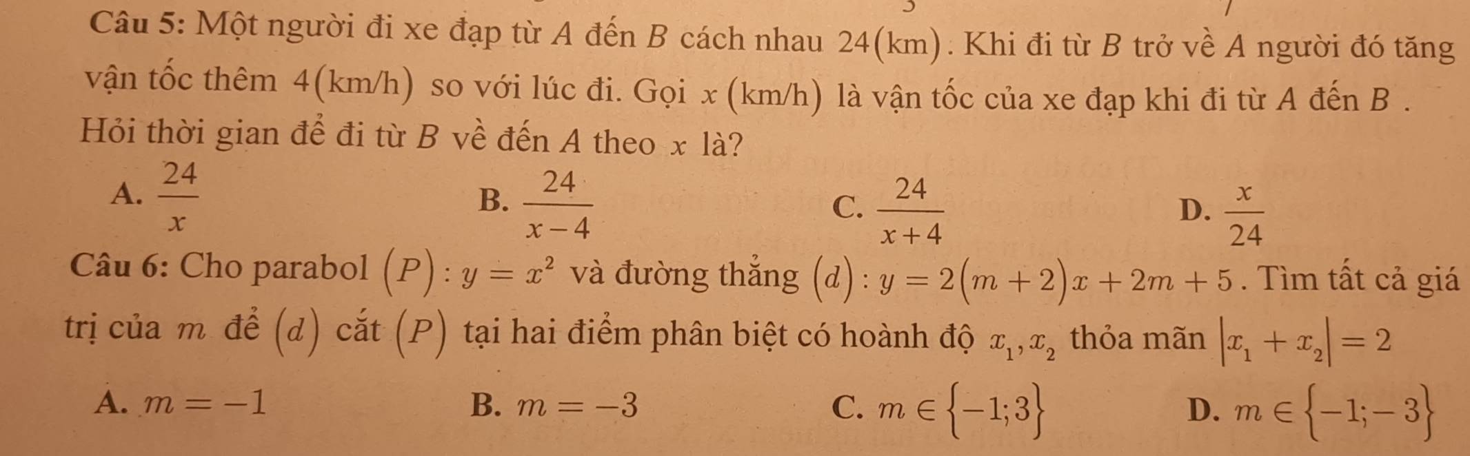 Một người đi xe đạp từ A đến B cách nhau 24(km). Khi đi từ B trở về A người đó tăng
vận tốc thêm 4(km/h) so với lúc đi. Gọi x (km/h) là vận tốc của xe đạp khi đi từ A đến B .
Hỏi thời gian để đi từ B về đến A theo x là?
A.  24/x 
B.  24/x-4 
C、  24/x+4 
D.  x/24 
Câu 6: Cho parabol (P) : y=x^2 và đường thẳng (d) : y=2(m+2)x+2m+5. Tìm tất cả giá
trị của m để (d) cắt (P) tại hai điểm phân biệt có hoành độ x_1, x_2 thỏa mãn |x_1+x_2|=2
A. m=-1 B. m=-3 C. m∈  -1;3 m∈  -1;-3
D.