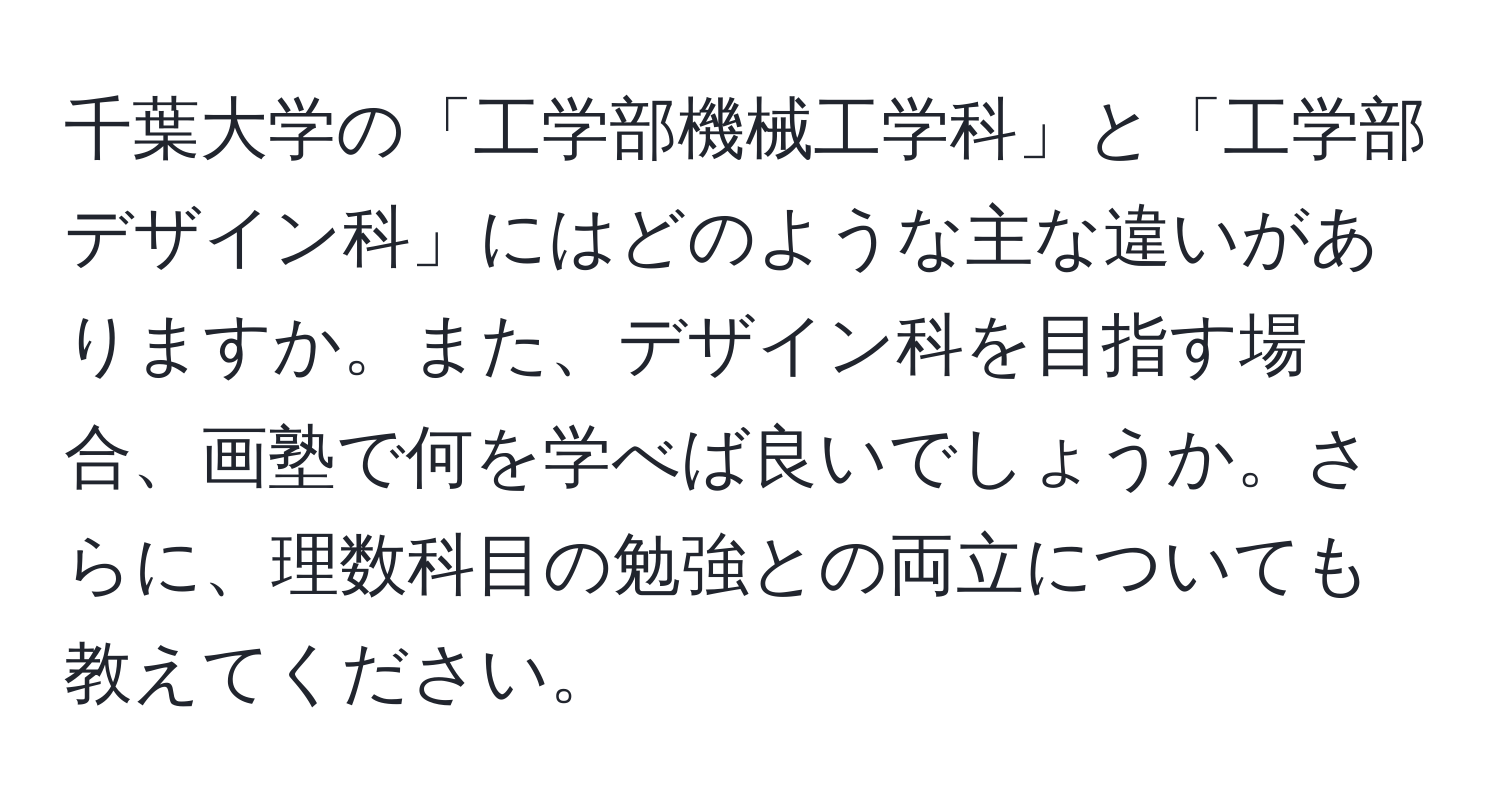 千葉大学の「工学部機械工学科」と「工学部デザイン科」にはどのような主な違いがありますか。また、デザイン科を目指す場合、画塾で何を学べば良いでしょうか。さらに、理数科目の勉強との両立についても教えてください。