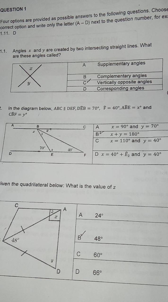 Four options are provided as possible answers to the following questions. Choose
correct option and write only the letter (A-D) next to the question number, for ex
1.11. D
1.1. Angles x and y are created by two intersecting straight lines. What
are these angles called?
. In the diagram below, ABCparallel DEF,Dwidehat EB=70°,widehat F=40°,Awidehat BE=x° and
Cwidehat BF=y°
and y=70°
A x=90°
B x+y=180°
C x=110° and y=40°
and y=40°
D x=40°+hat E_2
Given the quadrilateral below: What is the value of z
A 24°
48°
60°
66°