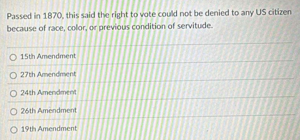 Passed in 1870, this said the right to vote could not be denied to any US citizen
because of race, color, or previous condition of servitude.
15th Amendment
27th Amendment
24th Amendment
26th Amendment
19th Amendment