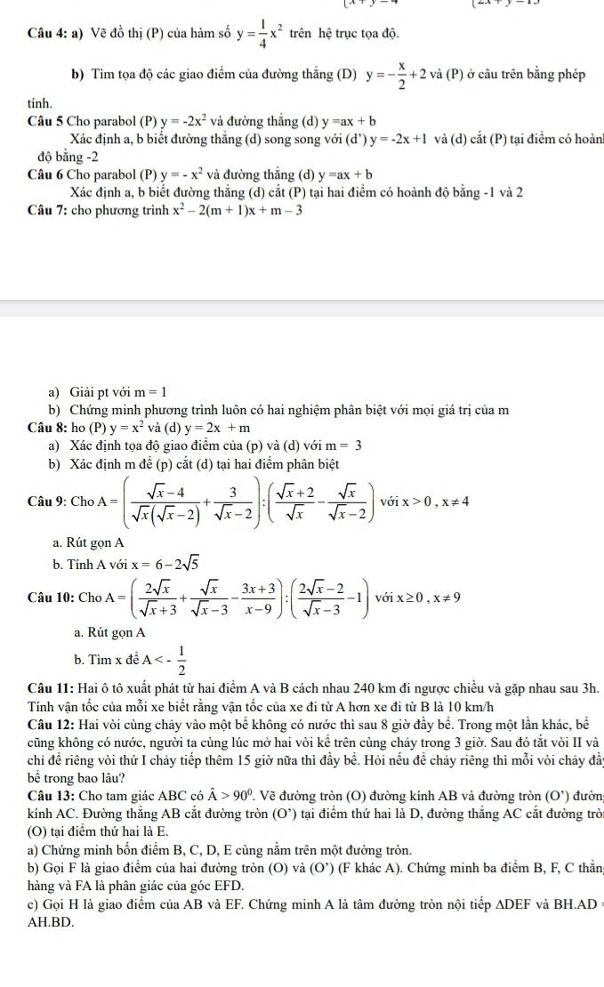 Vẽ đồ thị (P) của hàm số y= 1/4 x^2 trên hệ trục tọa độ.
b) Tìm tọa độ các giao điểm của đường thắng (D) y=- x/2 +2 và (P) ở câu trên bằng phép
tinh.
Câu 5 Cho parabol (P) y=-2x^2 và đường thẳng (d) y=ax+b
Xác định a, b biết đường thắng (d) song song voi(d')y=-2x+1 và (d) cdot at(P) tại điểm có hoàn
độ bằng -2
Câu 6 Cho parabol (P) y=-x^2 và đường thẳng (d) y=ax+b
Xác định a, b biết đường thẳng (d) cắt (P) tại hai điểm có hoành độ bằng -1 và 2
Câu 7: cho phương trình x^2-2(m+1)x+m-3
a) Giải pt với m=1
b) Chứng minh phương trình luôn có hai nghiệm phân biệt với mọi giá trị của m
Câu 8: ho (P) y=x^2 vả (d) y=2x+m
a) Xác định tọa độ giao điểm của (p) và (d) với m=3
b) Xác định m để (p) cắt (d) tại hai điểm phân biệt
Câu 9: Cho A=( (sqrt(x)-4)/sqrt(x)(sqrt(x)-2) + 3/sqrt(x)-2 ):( (sqrt(x)+2)/sqrt(x) - sqrt(x)/sqrt(x)-2 )voix>0,x!= 4
a. Rút gọn A
b. Tính A với x=6-2sqrt(5)
Câu 10: ChoA=( 2sqrt(x)/sqrt(x)+3 + sqrt(x)/sqrt(x)-3 - (3x+3)/x-9 ):( (2sqrt(x)-2)/sqrt(x)-3 -1) với x≥ 0,x!= 9
a. Rút gọn A
b. Tìm x đề A<- 1/2 
Câu 11: Hai ô tô xuất phát từ hai điểm A và B cách nhau 240 km đi ngược chiều và gặp nhau sau 3h.
Tính vận tốc của mỗi xe biết rằng vận tốc của xe đi từ A hơn xe đi từ B là 10 km/h
Câu 12: Hai vòi cùng chảy vào một bể không có nước thì sau 8 giờ đầy bể. Trong một lần khác, bể
cũng không có nước, người ta cùng lúc mở hai vòi kể trên cùng chảy trong 3 giờ. Sau đó tắt vòi II và
chi để riêng vòi thứ I chảy tiếp thêm 15 giờ nữa thì đầy bể. Hỏi nếu để chảy riêng thì mỗi vòi chảy đầy
bể trong bao lâu?
Câu 13: Cho tam giác ABC có hat A>90^0. Vẽ đường tròn (O) đường kính AB và đường tròn (O') đườn
kính AC. Đường thắng AB cắt đường tròn (O^(^,)) tại điểm thứ hai là D, đường thắng AC cắt đường trò
(O) tại điểm thứ hai là E.
a) Chứng minh bốn điểm B, C, D, E cùng nằm trên một đường tròn.
b) Gọi F là giao điểm của hai đường tròn (O) và (O’) (F khác A). Chứng minh ba điểm B, F, C thẳn
hàng và FA là phân giác của góc EFD.
c) Gọi H là giao điểm của AB và EF. Chứng minh A là tâm đường tròn nội tiếp ADEF và BH.AD =
AH.BD.