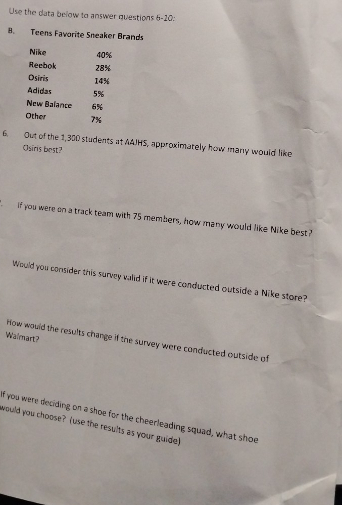 Use the data below to answer questions 6-10: 
B. Teens Favorite Sneaker Brands 
₹Nike 40%
Reebok 28%
Osiris 14%
Adidas 5%
New Balance 6%
Other 7%
6. Out of the 1,300 students at AAJHS, approximately how many would like 
Osiris best? 
If you were on a track team with 75 members, how many would like Nike best? 
Would you consider this survey valid if it were conducted outside a Nike store? 
Walmart? 
How would the results change if the survey were conducted outside of 
f you were deciding on a shoe for the cheerleading squad, what shoe 
would you choose? (use the results as your guide)