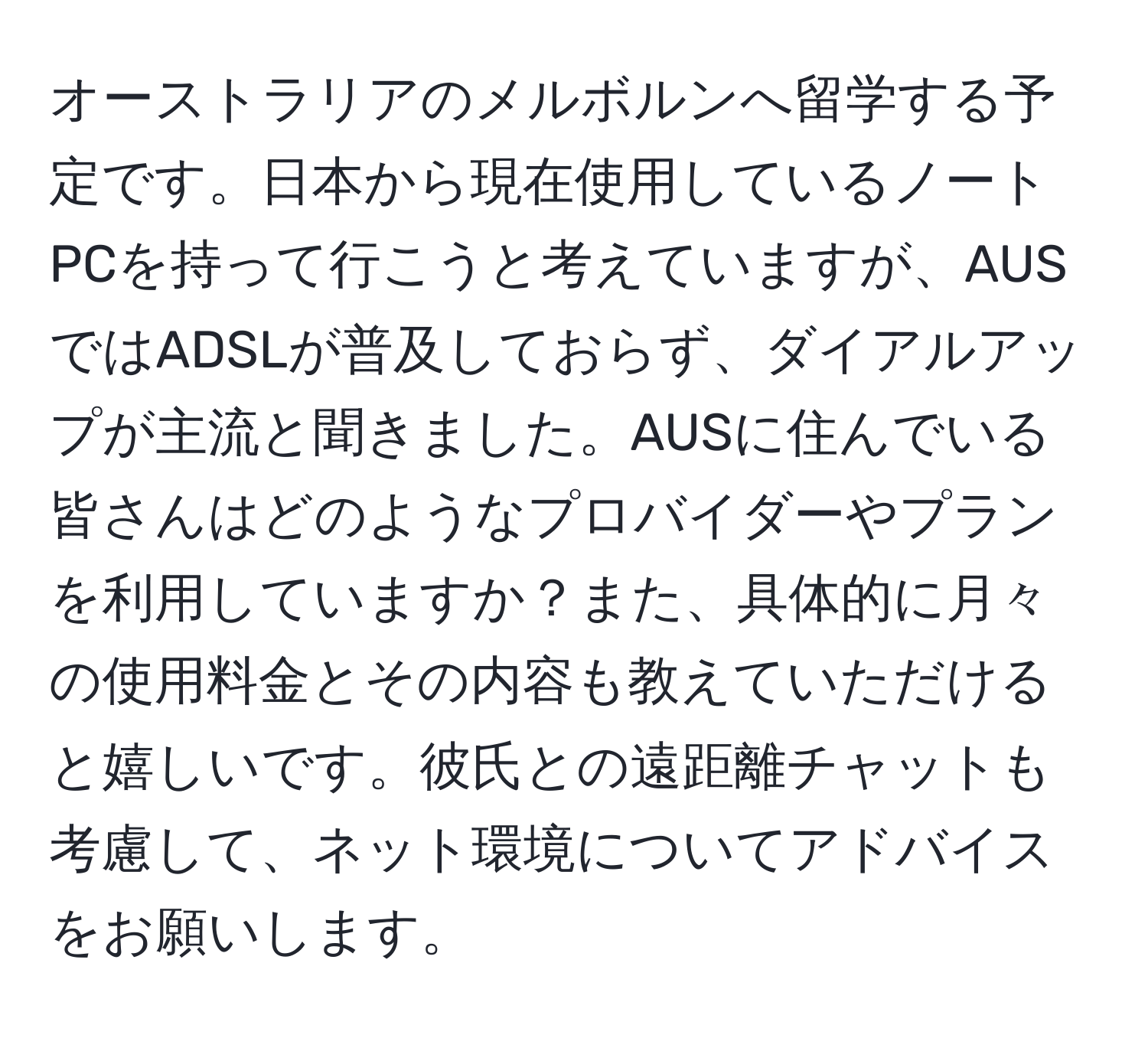 オーストラリアのメルボルンへ留学する予定です。日本から現在使用しているノートPCを持って行こうと考えていますが、AUSではADSLが普及しておらず、ダイアルアップが主流と聞きました。AUSに住んでいる皆さんはどのようなプロバイダーやプランを利用していますか？また、具体的に月々の使用料金とその内容も教えていただけると嬉しいです。彼氏との遠距離チャットも考慮して、ネット環境についてアドバイスをお願いします。