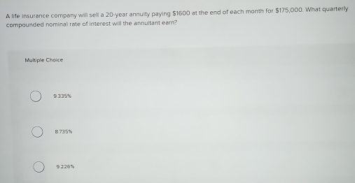 A life insurance company will sell a 20-year annuity paying $1600 at the end of each month for $175,000. What quarterly
compounded nominal rate of interest will the annuitant earn?
Multiple Choice
9.335%
8.735%
9.226%