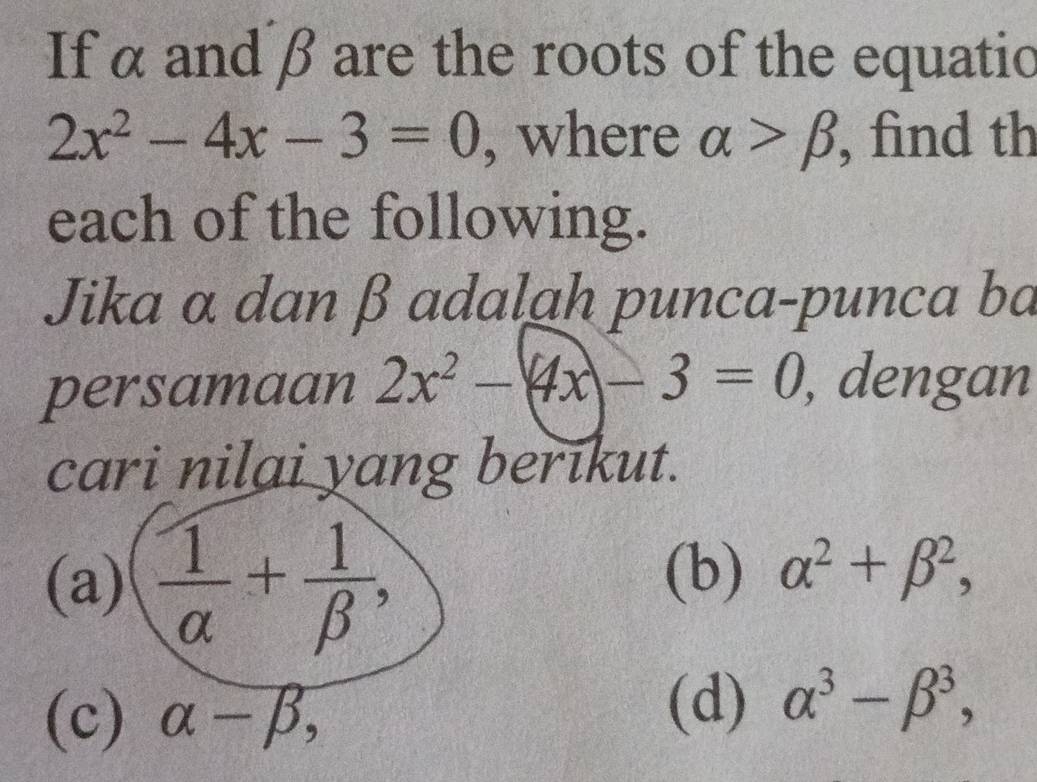 If α and β are the roots of the equatio
2x^2-4x-3=0 , where alpha >beta find th 
each of the following. 
Jika α dan β adalah punca-punca ba 
persamaan 2x^2-(4x)-3=0 , dengan 
cari nilai yang berikut. 
(a)  1/alpha  + 1/beta  , 
(b) alpha^2+beta^2, 
(c) alpha -beta , 
(d) alpha^3-beta^3,