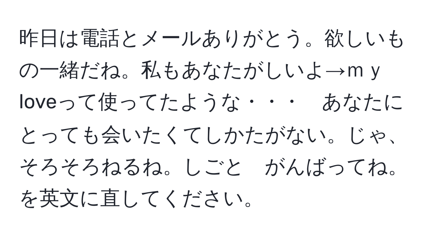 昨日は電話とメールありがとう。欲しいもの一緒だね。私もあなたがしいよ→ｍｙ loveって使ってたような・・・　あなたにとっても会いたくてしかたがない。じゃ、そろそろねるね。しごと　がんばってね。を英文に直してください。