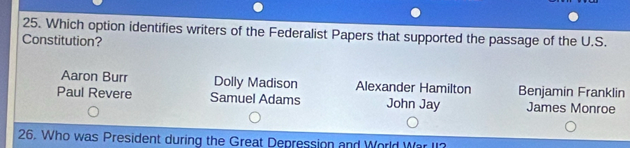 Which option identifies writers of the Federalist Papers that supported the passage of the U.S.
Constitution?
Aaron Burr Dolly Madison Alexander Hamilton Benjamin Franklin
Paul Revere Samuel Adams John Jay James Monroe
26. Who was President during the Great Depression and World War II