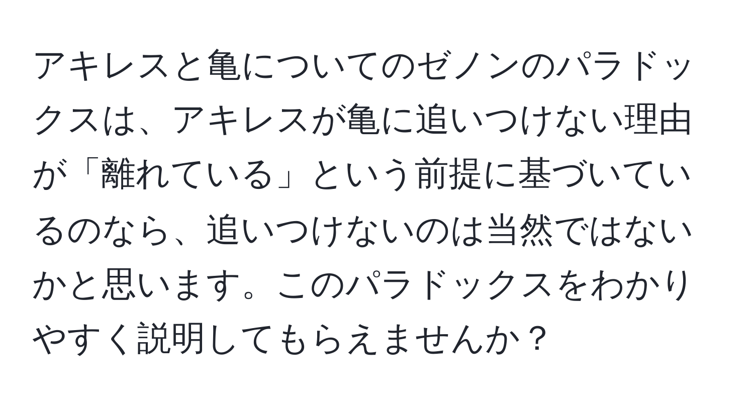 アキレスと亀についてのゼノンのパラドックスは、アキレスが亀に追いつけない理由が「離れている」という前提に基づいているのなら、追いつけないのは当然ではないかと思います。このパラドックスをわかりやすく説明してもらえませんか？