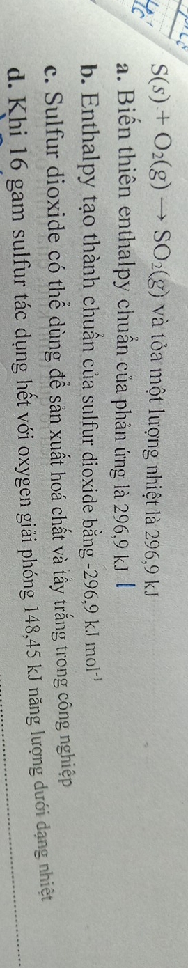 S(s)+O_2(g)to SO_2(g) và tỏa một lượng nhiệt là 296, 9 kJ
a. Biến thiên enthalpy chuẩn của phản ứng là 296, 9 kJ
b. Enthalpy tạo thành chuẩn của sulfur dioxide bằng -296, 9kJmol^(-1)
c. Sulfur dioxide có thể dùng để sản xuất hoá chất và tấy trắng trong công nghiệp
d. Khi 16 gam sulfur tác dụng hết với oxygen giải phóng 148, 45 kJ năng lượng dưới dạng nhiệt