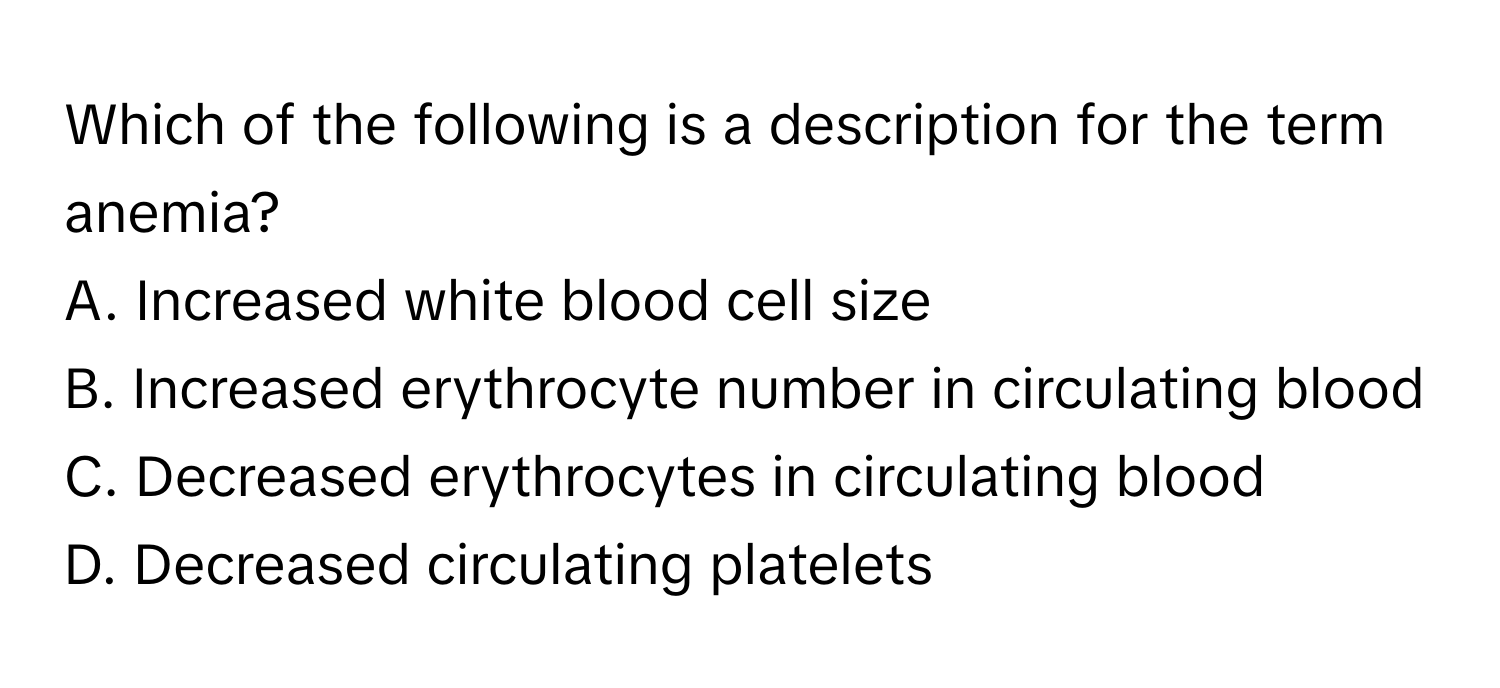 Which of the following is a description for the term anemia?

A. Increased white blood cell size
B. Increased erythrocyte number in circulating blood
C. Decreased erythrocytes in circulating blood
D. Decreased circulating platelets