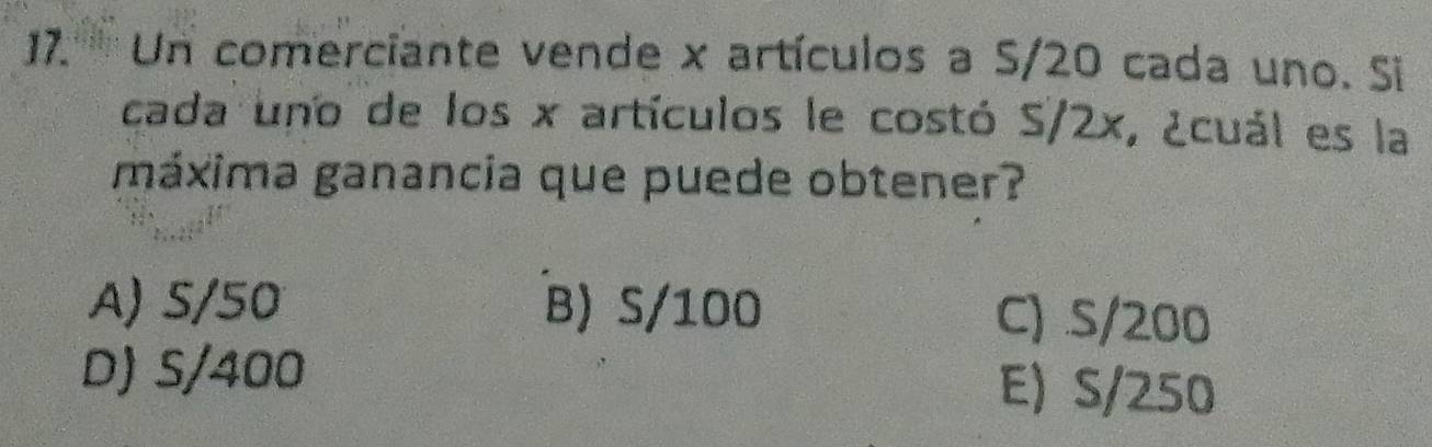 17.' '''' Un comerciante vende x artículos a S/20 cada uno. Si
cada uno de los x artículos le costó S/2x, ¿cuál es la
máxima ganancia que puede obtener?
A) S/50 B) S/100 C) S/200
D) S/400 E) S/250