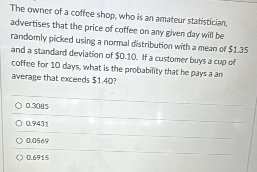 The owner of a coffee shop, who is an amateur statistician,
advertises that the price of coffee on any given day will be
randomly picked using a normal distribution with a mean of $1.35
and a standard deviation of $0.10. If a customer buys a cup of
coffee for 10 days, what is the probability that he pays a an
average that exceeds $1.40?
0.3085
0.9431
0.0569
0.6915