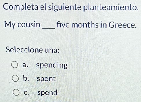 Completa el siguiente planteamiento.
My cousin _ five months in Greece.
Seleccione una:
a. spending
b. spent
c. spend