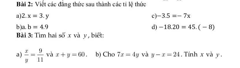 Viết các đẳng thức sau thành các tỉ lệ thức 
a) 2.x=3.y c) -3.5=-7x
b) a. b=4.9 d) -18.20=45.(-8)
Bài 3: Tìm hai số x và y, biết: 
a)  x/y = 9/11  và x+y=60. b) Cho 7x=4y và y-x=24. Tính x và y.