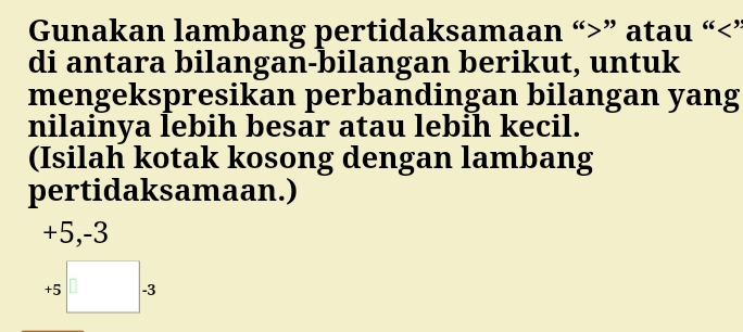 Gunakan lambang pertidaksamaan “ ” atau “ ’ 
di antara bilangan-bilangan berikut, untuk 
mengekspresikan perbandingan bilangan yang 
nilainya lebih besar atau lebih kecil. 
(Isilah kotak kosong dengan lambang 
pertidaksamaan.)
+5, -3
+5□ . 3