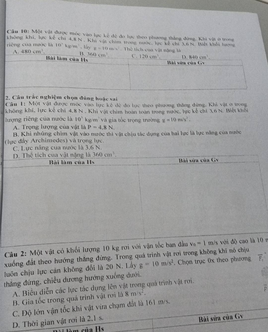 Một vật được móc vào lực kể đễ đo lực theo phương thắng đứng. Khi vật ở trong
không khi, lực kế chi 4,8 N . Khi vật chim trong nước, lực kế chỉ 3,6 N. Biết khối lượng
riêng của nước là 10^3 kg/m. lấy g=10m/s^2 Thể tích c
2. Câu trắc nghiệm chọn đúng hoặc sai
Câu 1: Một vật được móc vào lực kế đề đo lực theo phương thăng đứng, Khi vật ở trong
không khí, lực kể chỉ 4.8 N . Khi vật chìm hoàn toàn trong nước, lực kế chỉ 3.6 N. Biết khối
lượng riêng của nước là 10^3 kg/m* và gia tốc trọng trường g=10m/s^2.
A. Trọng lượng của vật là P=4.8N.
B. Khi nhúng chìm vật vào nước thì vật chịu tác dụng của hai lực là lực nâng của nước
(lực đây Archimedes) và trọng lực.
C. Lực nâng của nước là 3,6 N.
D. Thể tích cua vật nặng là 360cm^3.
Bài làm của Hs  Bài sửa của Gv
Câu 2: Một vật có khối lượng 10 kg rơi với vận tốc ban đầu v_0=1m/s với độ cao là 10 r
xuống đất theo hướng thắng đứng. Trong quá trình vật rơi trong không khí nó chịu
luôn chịu lực cản không đổi là 20 N. Lầy g=10m/s^2. Chọn trục 0x theo phương overline F_o
thẳng đứng, chiều dương hướng xuống dưới.
A. Biểu diễn các lực tác dụng lên vật trong quả trình vật rơi.
B. Gia tốc trong quá trình vật rơi là 8m/s^2.
C. Độ lớn vận tốc khi vật vừa chạm đất là 161 m/s.
D. Thời gian vật rơi là 2.1 s.
Bài sửa của Gv
m sủa Hs