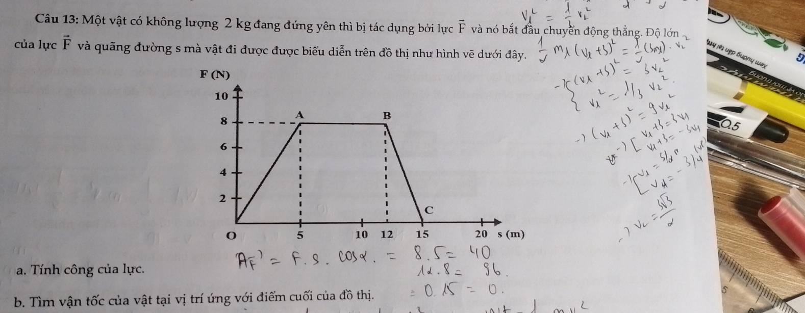 Một vật có không lượng 2 kg đang đứng yên thì bị tác dụng bởi lực vector F và nó bắt đầu chuyển động thắng. Độ lớn 
của lực vector F và quãng đường s mà vật đi được được biểu diễn trên đồ thị như hình vẽ dưới đây. 
τy lἐι υẹp ɓuφnų ωaχ
0.5
a. Tính công của lực. 
b. Tìm vận tốc của vật tại vị trí ứng với điểm cuối của đồ thị.