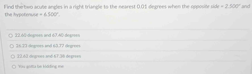 Find the two acute angles in a right triangle to the nearest 0.01 degrees when the opposite side =2.500° and
the hypotenuse =6.500°.
22.60 degrees and 67.40 degrees
26.23 degrees and 63.77 degrees
22.62 degrees and 6 7.38 degrees
You gotta be kidding me