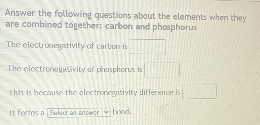 Answer the following questions about the elements when they
are combined together: carbon and phosphorus
The electronegativity of carbon is □
The electronegativity of phosphorus is □
This is because the electronegativity difference is □
It forms a Select an answer bond.