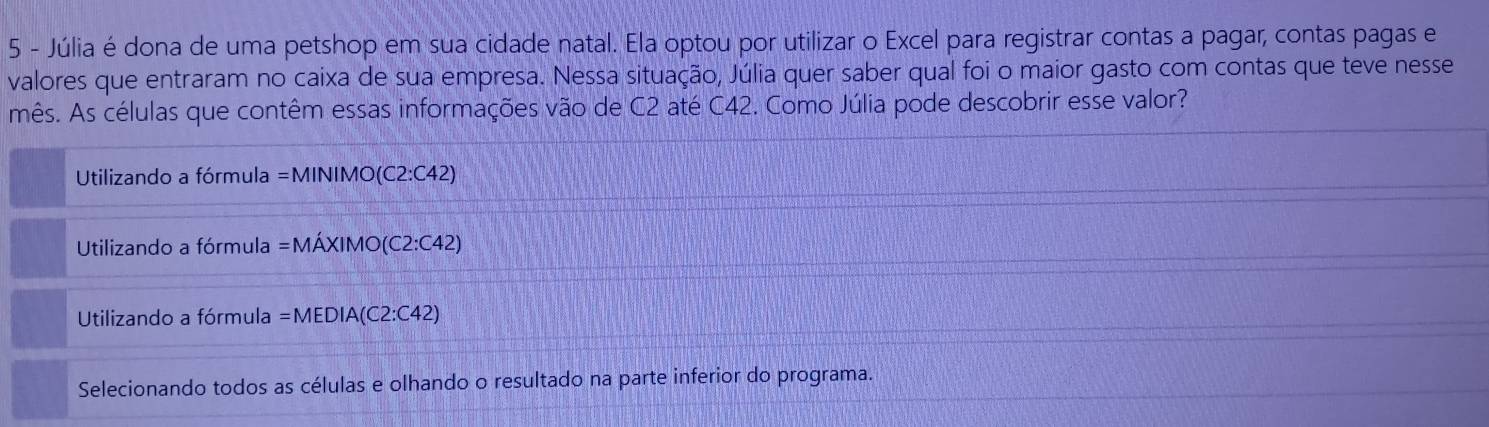 Júlia é dona de uma petshop em sua cidade natal. Ela optou por utilizar o Excel para registrar contas a pagar, contas pagas e
valores que entraram no caixa de sua empresa. Nessa situação, Júlia quer saber qual foi o maior gasto com contas que teve nesse
mês. As células que contêm essas informações vão de C2 até C42. Como Júlia pode descobrir esse valor?
Utilizando a fórmula =MINIMO(C2:C42)
Utilizando a fórmula =MAXIMO(C2:C42)
Utilizando a fórmula =MEDIA(C2:C42)
Selecionando todos as células e olhando o resultado na parte inferior do programa.