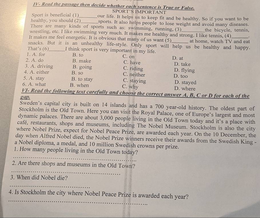 JV- Read the passage then decide whether each sentence is True or False.
SPORT’S IMPORTANT
Sport is beneficial (1)_ our life. It helps us to keep fit and be healthy. So if you want to be
healthy, you should (2)_ sports. It also helps people to lose weight and avoid many diseases.
There are many kinds of sports such as: swimming, running, (3) the bicycle, tennis,
wrestling, etc. I like swimming very much. It makes me healthy and strong. I like tennis, (4) .
It makes me feel energetic. It is obvious that many of us want (5) at home, watch TV and eat
snacks. But it is an unhealthy life-style. Only sport will help us be healthy and happy.
That’s (6)_ I think sport is very important in my life.
1. A. for B. to C. on D. at
2. A. do B. make C. have D. take
3. A. driving B. going D. flying
C. riding
4. A. either B. so C. neither D. too
5. A. stay B. to stay C. staying D. stayed
6. A. what B. when C. why D. where
VI- Read the following text carefully and choose the correct answer A, B, C or D for each of the
gap.
Sweden's capital city is built on 14 islands and has a 700 year-old history. The oldest part of
Stockholm is the Old Town. Here you can visit the Royal Palace, one of Europe’s largest and most
dynamic palaces. There are about 3,000 people living in the Old Town today and it’s a place with
café, restaurants, shops and museums, including The Nobel Museum. Stockholm is also the city
where Nobel Prize, expect for Nobel Peace Prize, are awarded each year. On the 10 December, the
day when Alfred Nobel died, the Nobel Prize winners receive their awards from the Swedish King -
a Nobel diploma, a medal, and 10 million Swedish crowns per prize.
_
1. How many people living in the Old Town today?
_
2. Are there shops and museums in the Old Town?
3. When did Nobel die?
_
_
4. Is Stockholm the city where Nobel Peace Prize is awarded each year?