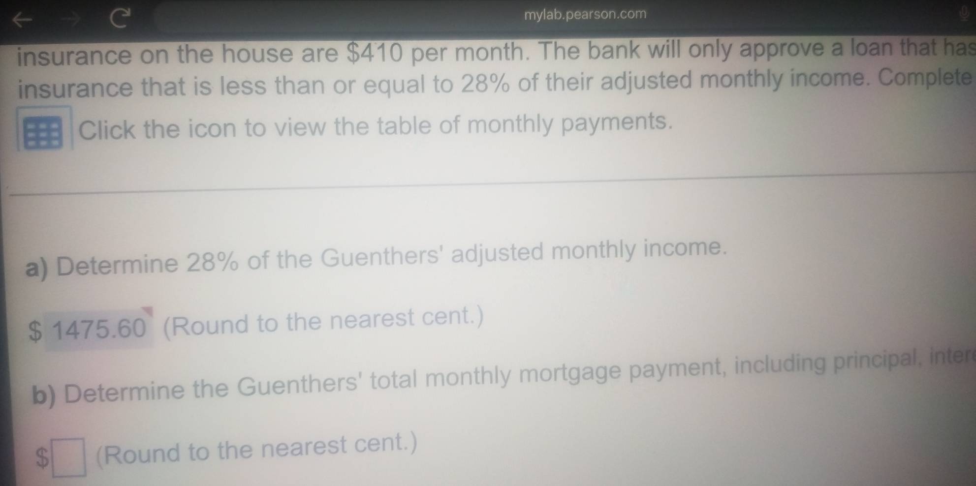 mylab.pearson.com 
insurance on the house are $410 per month. The bank will only approve a loan that has 
insurance that is less than or equal to 28% of their adjusted monthly income. Complete 
Click the icon to view the table of monthly payments. 
a) Determine 28% of the Guenthers' adjusted monthly income.
$ 1475.60 (Round to the nearest cent.) 
b) Determine the Guenthers' total monthly mortgage payment, including principal, inter 
□ (Round to the nearest cent.)