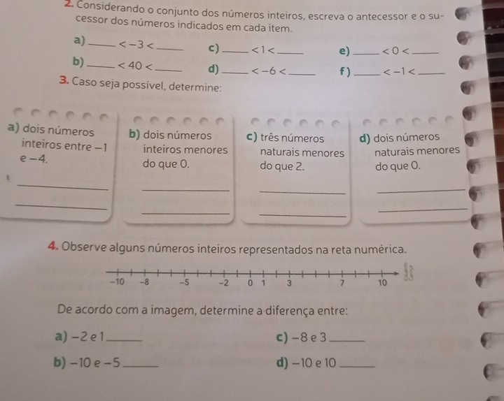 Considerando o conjunto dos números inteiros, escreva o antecessor e o su- 
cessor dos números indicados em cada item. 
a)_ _c)_ <1<</tex> _ e) _ <0<</tex> _ 
b)_ <40<</tex> _ d) _ f)_ _ 
3. Caso seja possivel, determine: 
a) dois números b) dois números c) três números d) dois números 
inteiros entre −1 inteiros menores naturais menores naturais menores 
e -4. do que O. do que 2. do que O. 
_ 
_ 
_ 
_ 
_ 
_ 
_ 
_ 
4. Observe alguns números inteiros representados na reta numérica. 
De acordo com a imagem, determine a diferença entre: 
a) -2 e 1 c) -8 e3_ 
b) -10 e - 5 _ d) -10 e 10 _