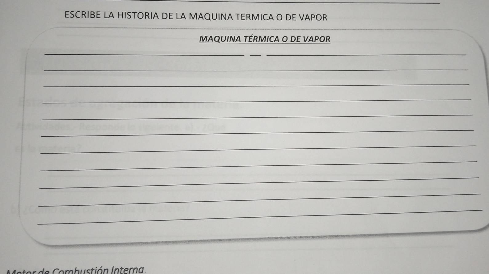 ESCRIBE LA HISTORIA DE LA MAQUINA TERMICA O DE VAPOR 
MAQUINA TÉRMICA O DE VAPOR 
_ 
_ 
_ 
_ 
_ 
_ 
_ 
_ 
_ 
_ 
_ 
_ 
_ 
o m b u stión I nterna.