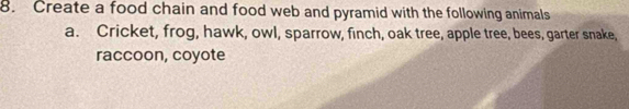 Create a food chain and food web and pyramid with the following animals 
a. Cricket, frog, hawk, owl, sparrow, finch, oak tree, apple tree, bees, garter snake, 
raccoon, coyote