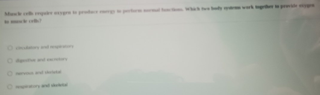 Muscle cells require oxygen to produce energy to pertorm normal function. Which two budy systems wark together to provide axygen
to muscie cells?
circulatory and respiratory
digestive and excretory
nervous and skeletal
respiratory and skeletal