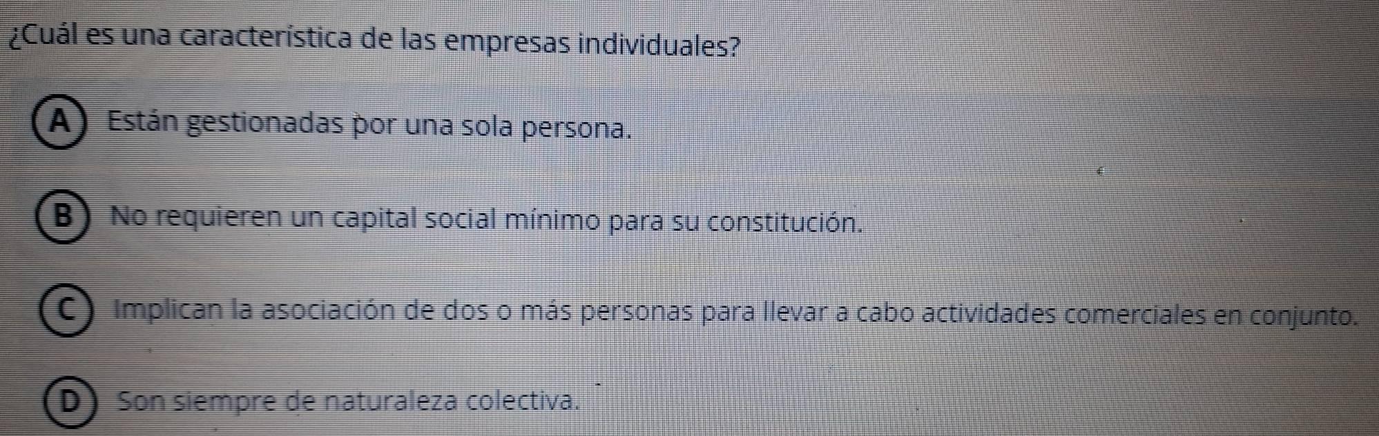 ¿Cuál es una característica de las empresas individuales?
A) Están gestionadas por una sola persona.
B) No requieren un capital social mínimo para su constitución.
C) Implican la asociación de dos o más personas para llevar a cabo actividades comerciales en conjunto.
D Son siempre de naturaleza colectiva.