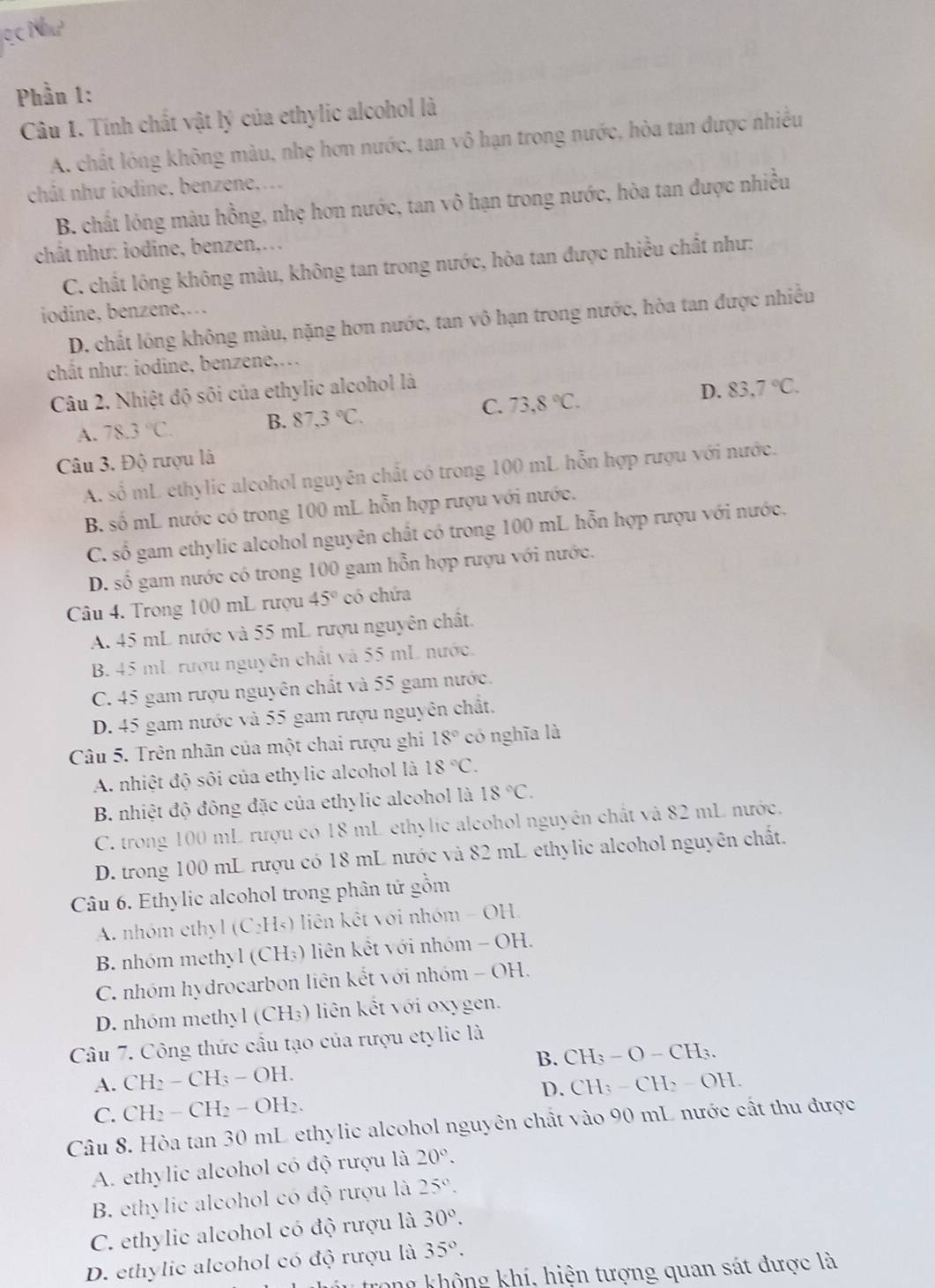 Phần 1:
Câu 1. Tính chất vật lý của ethylic alcohol là
A. chất lóng không màu, nhẹ hơn nước, tan vô hạn trong nước, hòa tan được nhiều
chât như iodine, benzene,...
B. chất lỏng màu hồng, nhẹ hơn nước, tan vô hạn trong nước, hòa tan được nhiều
chât như: iodine, benzen,..
C. chất lông không màu, không tan trong nước, hòa tan được nhiều chất như:
iodine, benzene,…
D. chất lông không màu, nặng hơn nước, tan vô hạn trong nước, hòa tan được nhiều
chất như: iodine, benzene,...
Câu 2. Nhiệt độ sôi của ethylic alcohol là
A. 78.3°C. B. 87,3°C. C. 73,8°C. D. 83,7°C.
Câu 3. Độ rượu là
A. shat O mL ethylic alcohol nguyên chất có trong 100 mL hỗn hợp rượu với nước.
B. số mL nước có trong 100 mL hỗn hợp rượu với nước.
C. số gam ethylic alcohol nguyên chất có trong 100 mL hỗn hợp rượu với nước.
D. số gam nước có trong 100 gam hỗn hợp rượu với nước.
Câu 4. Trong 100 mL rượu 45° có chứa
A. 45 mL nước và 55 mL rượu nguyên chất.
B. 45 mL. rượu nguyên chất và 55 mL nước.
C. 45 gam rượu nguyên chất và 55 gam nước.
D. 45 gam nước và 55 gam rượu nguyên chất.
Câu 5. Trên nhãn của một chai rượu ghi 18° có nghĩa là
A. nhiệt độ sối của ethylic alcohol là 18°C.
B. nhiệt độ đông đặc của ethylic alcohol là 18°C.
C. trong 100 mL rượu có 18 mL ethylic alcohol nguyên chất và 82 mL nước.
D. trong 100 mL rượu có 18 mL nước và 82 mL ethylic alcohol nguyên chất.
Câu 6. Ethylic alcohol trong phân tử gồm
A. nhóm ethyl (C₂H₃) liên kết với nhóm - OH,
B. nhóm methyl (CH₃) liên kết với nhóm - OH.
C. nhóm hydrocarbon liên kết với nhóm - OH.
D. nhóm methyl (CH₃) liên kết với oxygen.
Câu 7. Công thức cầu tạo của rượu etylic là
A. CH_2-CH_3-OH. B. CH₃ - O - CH₃.
D. CH
C. CH_2-CH_2-OH_2. : − CH> - OH.
Câu 8. Hòa tan 30 mL ethylic alcohol nguyên chất vào 90 mL nước cất thu được
A. ethylic alcohol có độ rượu là 20°.
B. ethylic alcohol có độ rượu là 25°.
C. ethylic alcohol có độ rượu là 30°.
D. ethylic alcohol có độ rượu là 35°.
thảu trong không khí, hiện tượng quan sát được là