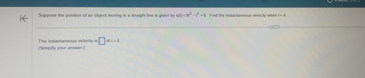 Suppose the position of an object moving in a straight line is given by s(t)=9t^3-t^2+6 Find the instantaneous velocity when t=4. 
The instantaneous velocity is □ at t=4
(Simplify your answer.)