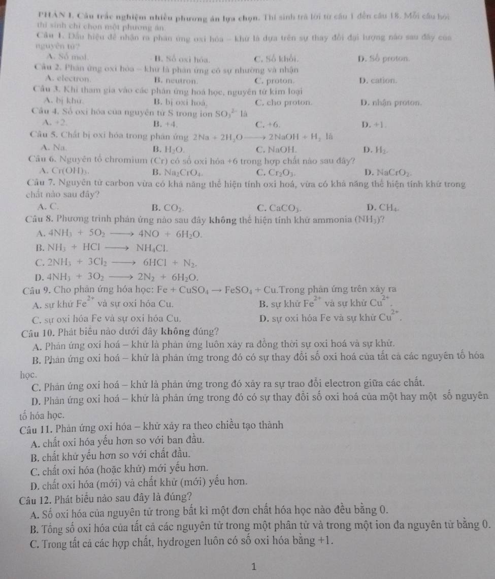 PHAN I. Câu trắc nghiệm nhiều phương án lựa chọn. Thí sinh trà lới từ cầu 1 đễn câu 18. Mỗi câu hói
thì sinh chỉ chọn một phương án
Câu 1. Dầu hiệu đề nhận ra phân ứng oxi hóa - khử là dựa trên sự thay đổi đại lượng nào sau đây của
nguyên tú?
A. Số mol. B. Số oxi hóa. C. Số khổi. D. Số proton.
Câu 2. Phân ứng oxi hòa ~ khư là phân ứng có sự nhường và nhận
A. electron B. neutron. C. proton. D. cation.
Câu 3. Khi tham gia vào các phán ứng hoá học, nguyên từ kim loại
A. bj khu. B. bj oxi hoá. C. cho proton. D. nhận proton.
Cầu 4. Số oxi hóa của nguyễn từ S trong ion SO_3^((2-)la
A. +2, B. +4. (.+6. T ,+1,
Câu 5. Chất bị oxi hóa trong phản ứng 2Na+2H_2)O to 2NaOI H+H_2 là
A. Na. B. H_2O. C. NaOH. D. H_2.
Câu 6. Nguyên tổ chromium (Cr) có số ox h6a+6 trong hợp chất nào sau đây?
A. Cr(OH)_3. B. Na_2CrO_4. C. Cr_2O_3. D. NaCrO_2.
Cầu 7. Nguyên từ carbon vừa có khả năng thể hiện tính oxi hoá, vừa có khả năng thể hiện tính khứ trong
chất nào sau đây?
A. C. B. CO_2. C. CaCO_3. D. CH_4.
Câu 8. Phương trình phản ứng nào sau đây không thể hiện tính khử ammonia (NH_3)
A. 4NH_3+5O_2to 4NO+6H_2O.
B. NH_3+HClto NH_4Cl.
C. 2NH_3+3Cl_2to 6HCl+N_2.
D. 4NH_3+3O_2to 2N_2+6H_2O.
Câu 9. Cho phản ứng hóa học: Fe+CuSO_4to FeSO_4+Cu Trong phản ứng trên xảy ra
A. sự khử Fe^(2+) và sự oxi hóa Cu. B. sự khử Fe^(2+) và sự khử Cu^(2+).
C. sự oxi hóa Fe và sự oxi hóa Cu. D. sự oxi hóa Fe và sự khử Cu^(2+).
Câu 10. Phát biêu nào dưới đây không đúng?
A. Phản ứng oxi hoá - khứ là phản ứng luôn xảy ra đồng thời sự oxi hoá và sự khử.
B. Phản ứng oxi hoá - khữ là phản ứng trong đó có sự thay đổi số oxi hoá của tất cả các nguyên tố hóa
học.
C. Phản ứng oxi hoá - khử là phản ứng trong đó xảy ra sự trao đổi electron giữa các chất.
D. Phản ứng oxi hoá - khữ là phản ứng trong đó có sự thay đổi số oxi hoá của một hay một số nguyên
tố hóa học.
Câu 11. Phản ứng oxi hóa - khử xảy ra theo chiều tạo thành
A. chất oxi hóa yếu hơn so với ban đầu.
B. chất khử yếu hơn so với chất đầu.
C. chất oxi hóa (hoặc khử) mới yếu hơn.
D. chất oxi hóa (mới) và chất khử (mới) yếu hơn.
Câu 12. Phát biểu nào sau đây là đúng?
A. Số oxi hóa của nguyên tử trong bất kỉ một đơn chất hóa học nào đều bằng 0.
B. Tổng số oxi hóa của tất cả các nguyên tử trong một phân tử và trong một ion đa nguyên tử bằng 0.
C. Trong tất cả các hợp chất, hydrogen luôn có số oxi hóa bằng +1.
1