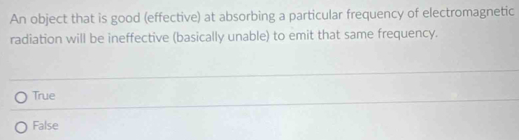 An object that is good (effective) at absorbing a particular frequency of electromagnetic
radiation will be ineffective (basically unable) to emit that same frequency.
True
False