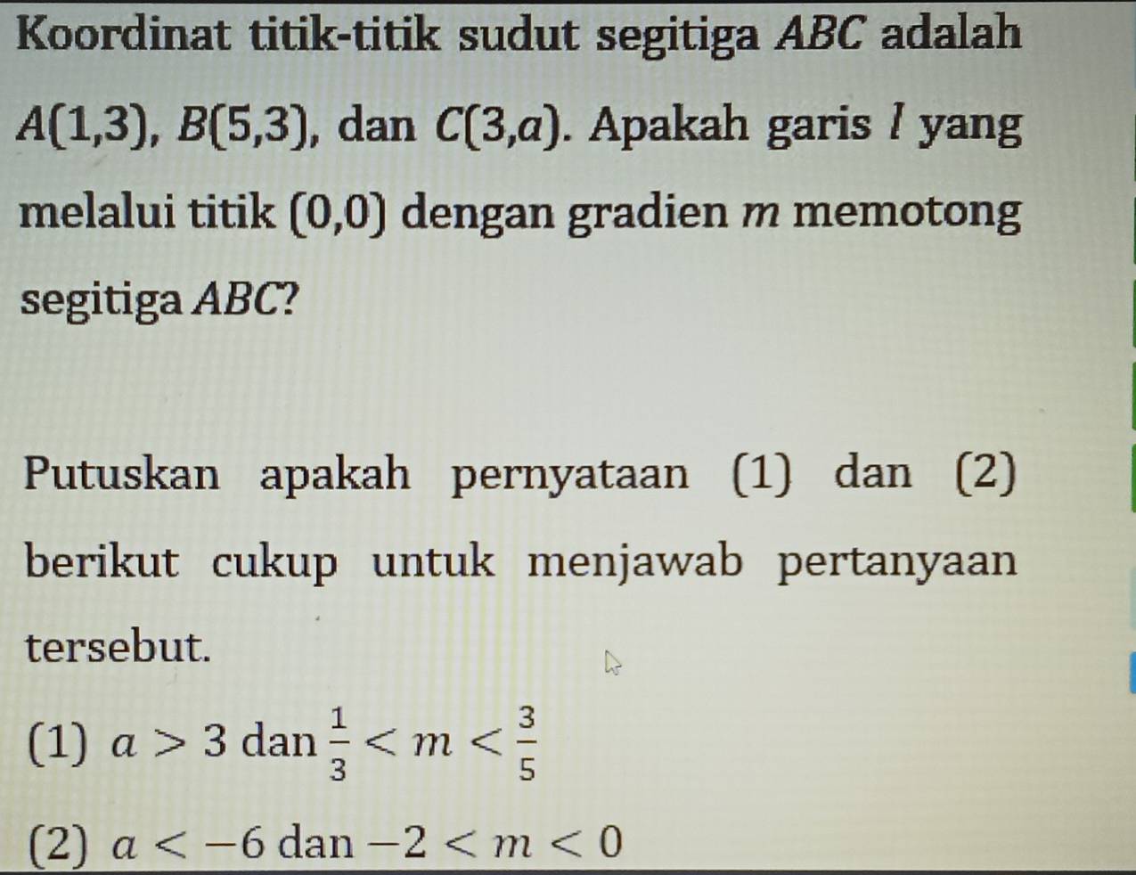 Koordinat titik-titik sudut segitiga ABC adalah
A(1,3), B(5,3) , dan C(3,a). Apakah garis / yang
melalui titik (0,0) dengan gradien m memotong
segitiga ABC?
Putuskan apakah pernyataan (1) dan (2)
berikut cukup untuk menjawab pertanyaan
tersebut.
(1) a>3 dan  1/3 
(2) a dan -2