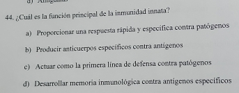 ¿Cuál es la función principal de la inmunidad innata?
a) Proporcionar una respuesta rápida y específica contra patógenos
b) Producir anticuerpos específicos contra antígenos
c) Actuar como la primera línea de defensa contra patógenos
d) Desarrollar memoria inmunológica contra antígenos específicos